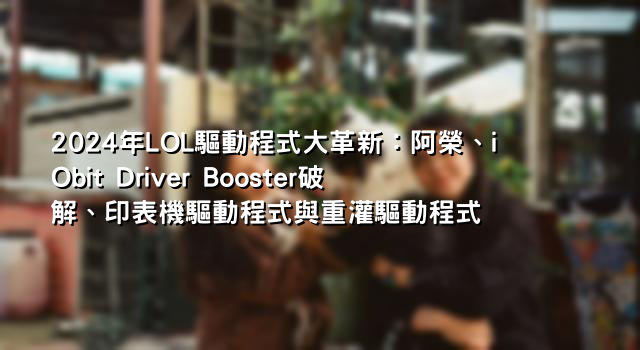 2024年LOL驅動程式大革新：阿榮、iObit Driver Booster破解、印表機驅動程式與重灌驅動程式