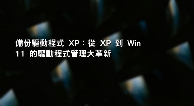 備份驅動程式 XP：從 XP 到 Win11 的驅動程式管理大革新