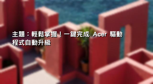 主題：輕鬆掌握！一鍵完成 Acer 驅動程式自動升級