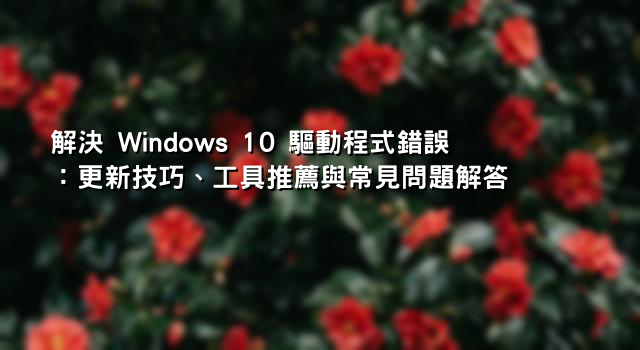 解決 Windows 10 驅動程式錯誤：更新技巧、工具推薦與常見問題解答 