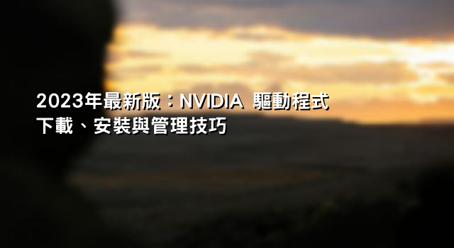 2023年最新版：NVIDIA 驅動程式下載、安裝與管理技巧