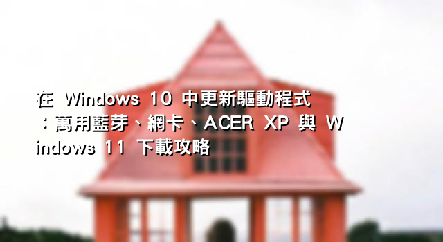 在 Windows 10 中更新驅動程式：萬用藍芽、網卡、ACER XP 與 Windows 11 下載攻略