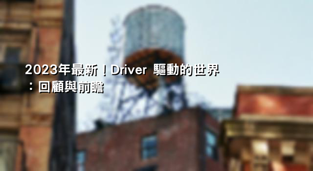 2023年最新！Driver 驅動的世界：回顧與前瞻