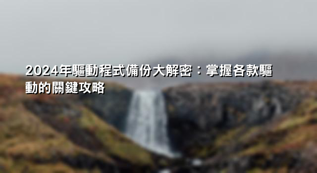 2024年驅動程式備份大解密：掌握各款驅動的關鍵攻略