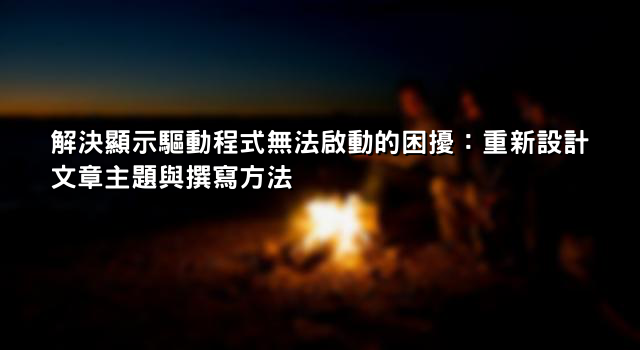 解決顯示驅動程式無法啟動的困擾：重新設計文章主題與撰寫方法