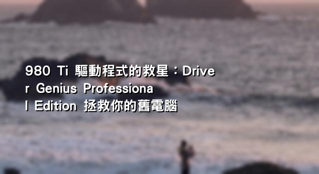 980 Ti 驅動程式的救星：Driver Genius Professional Edition 拯救你的舊電腦