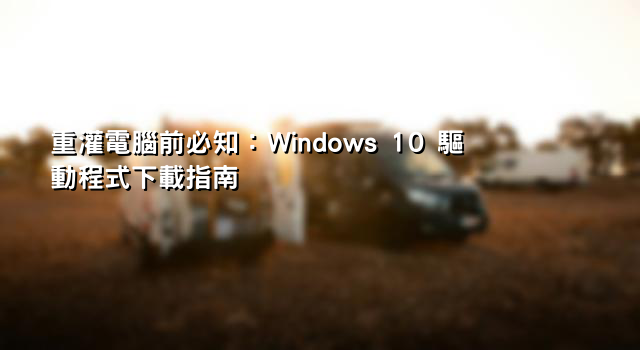 重灌電腦前必知：Windows 10 驅動程式下載指南