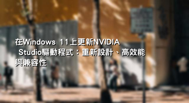 在Windows 11上更新NVIDIA Studio驅動程式：重新設計、高效能與兼容性