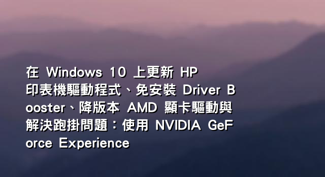 在 Windows 10 上更新 HP 印表機驅動程式、免安裝 Driver Booster、降版本 AMD 顯卡驅動與解決跑掛問題：使用 NVIDIA GeForce Experience