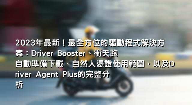 2023年最新！最全方位的驅動程式解決方案：Driver Booster、衝天跑自動準備下載、自然人憑證使用範圍，以及Driver Agent Plus的完整分析