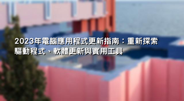 2023年電腦應用程式更新指南：重新探索驅動程式、軟體更新與實用工具