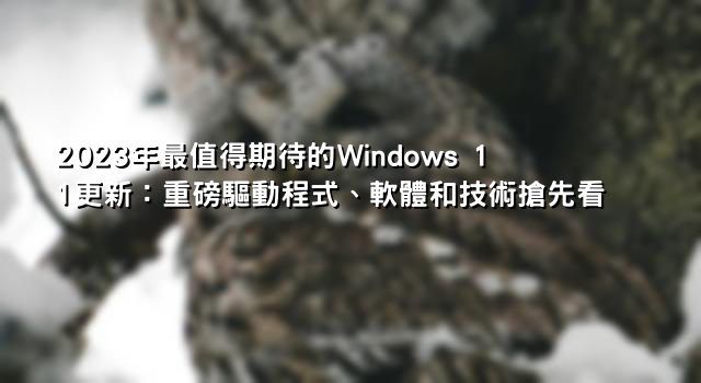 2023年最值得期待的Windows 11更新：重磅驅動程式、軟體和技術搶先看