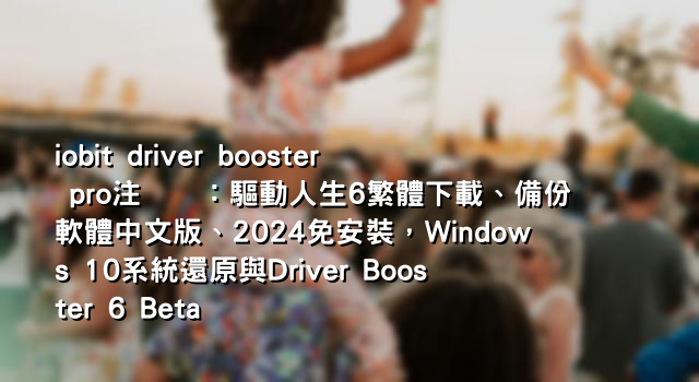 iobit driver booster pro注册码：驅動人生6繁體下載、備份軟體中文版、2024免安裝，Windows 10系統還原與Driver Booster 6 Beta