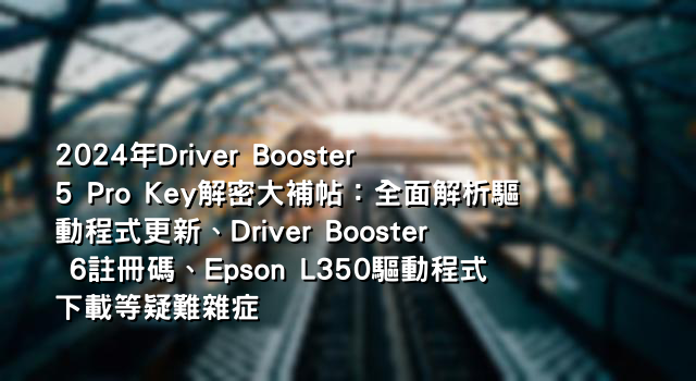 2024年Driver Booster 5 Pro Key解密大補帖：全面解析驅動程式更新、Driver Booster 6註冊碼、Epson L350驅動程式下載等疑難雜症