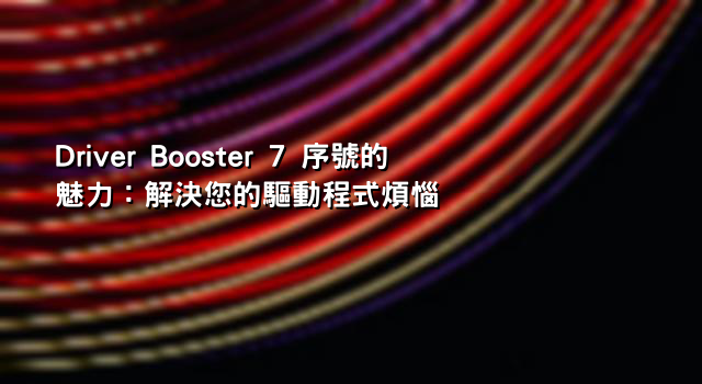 Driver Booster 7 序號的魅力：解決您的驅動程式煩惱