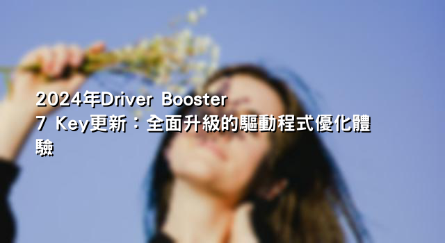 2024年Driver Booster 7 Key更新：全面升級的驅動程式優化體驗